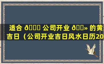 适合 💐 公司开业 🌻 的黄道吉日（公司开业吉日风水日历2021黄道吉日）